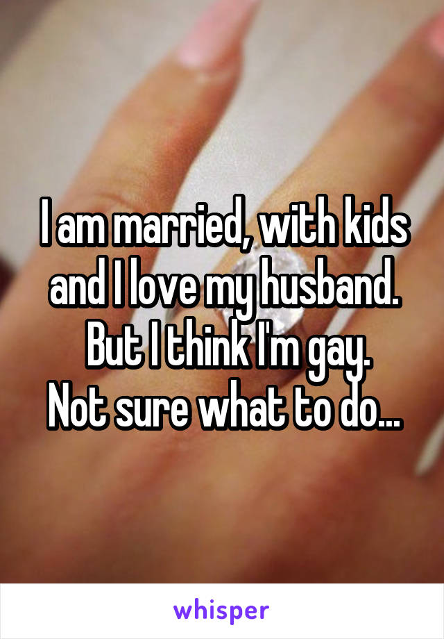I am married, with kids and I love my husband.
 But I think I'm gay.
Not sure what to do...