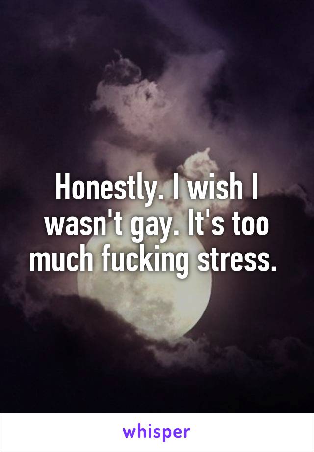 Honestly. I wish I wasn't gay. It's too much fucking stress. 