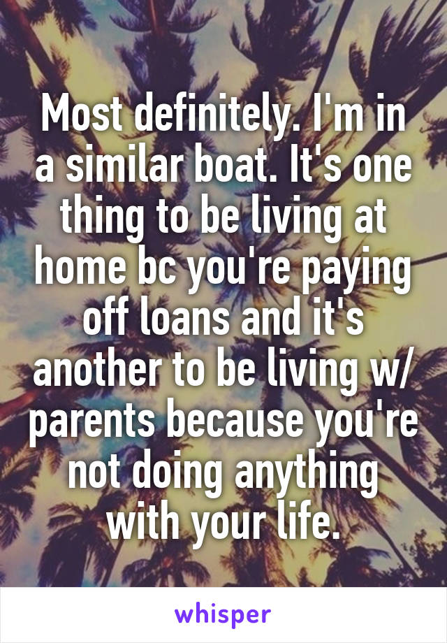 Most definitely. I'm in a similar boat. It's one thing to be living at home bc you're paying off loans and it's another to be living w/ parents because you're not doing anything with your life.