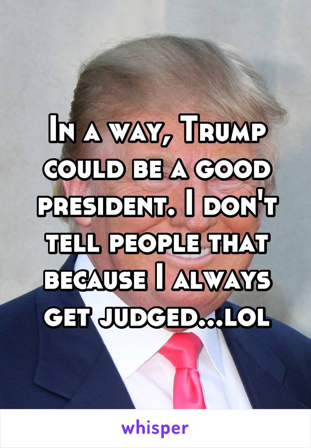 In a way, Trump could be a good president. I don't tell people that because I always get judged...lol