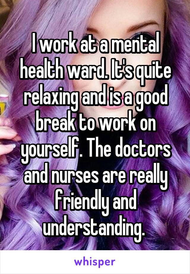 I work at a mental health ward. It's quite relaxing and is a good break to work on yourself. The doctors and nurses are really friendly and understanding. 
