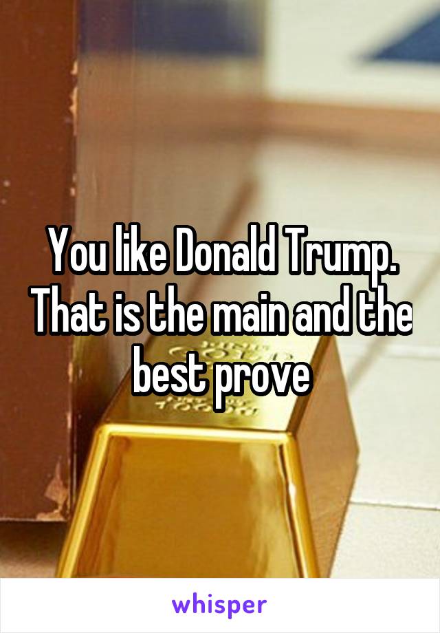 You like Donald Trump. That is the main and the best prove