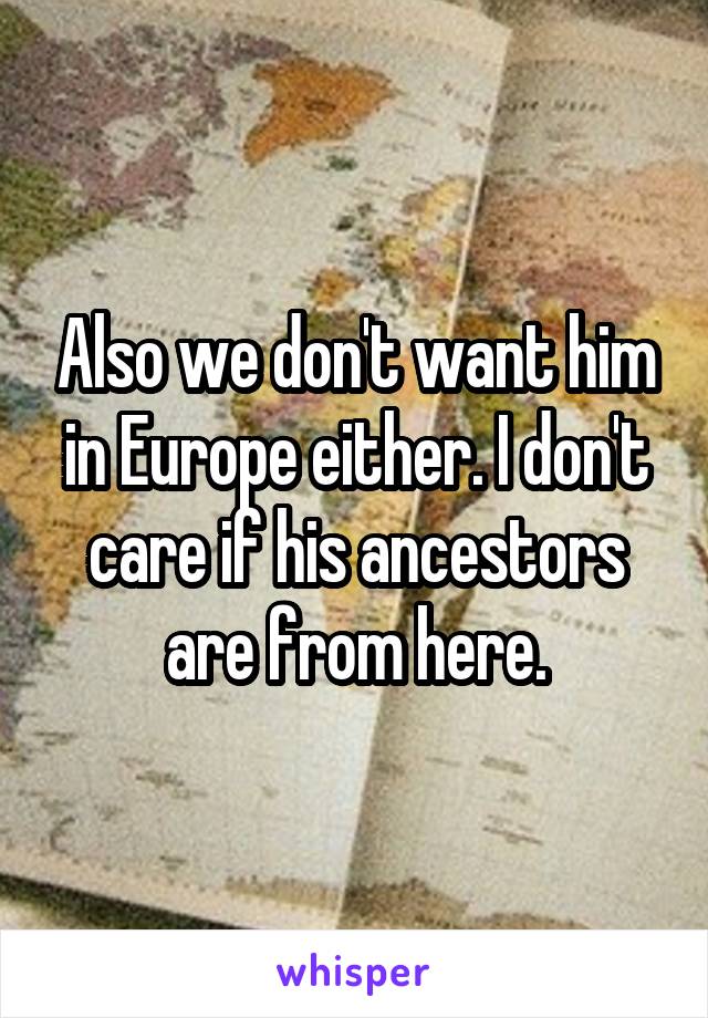 Also we don't want him in Europe either. I don't care if his ancestors are from here.