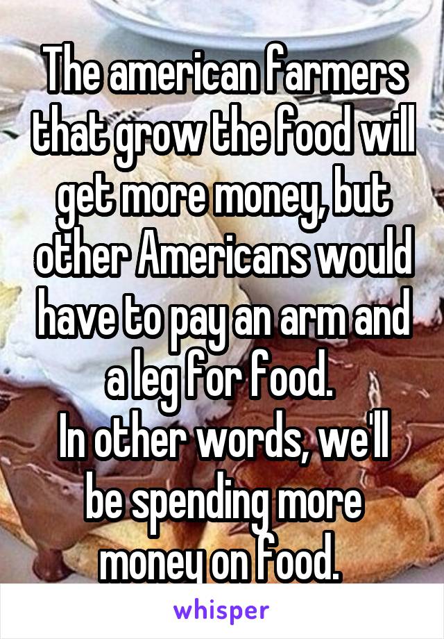 The american farmers that grow the food will get more money, but other Americans would have to pay an arm and a leg for food. 
In other words, we'll be spending more money on food. 