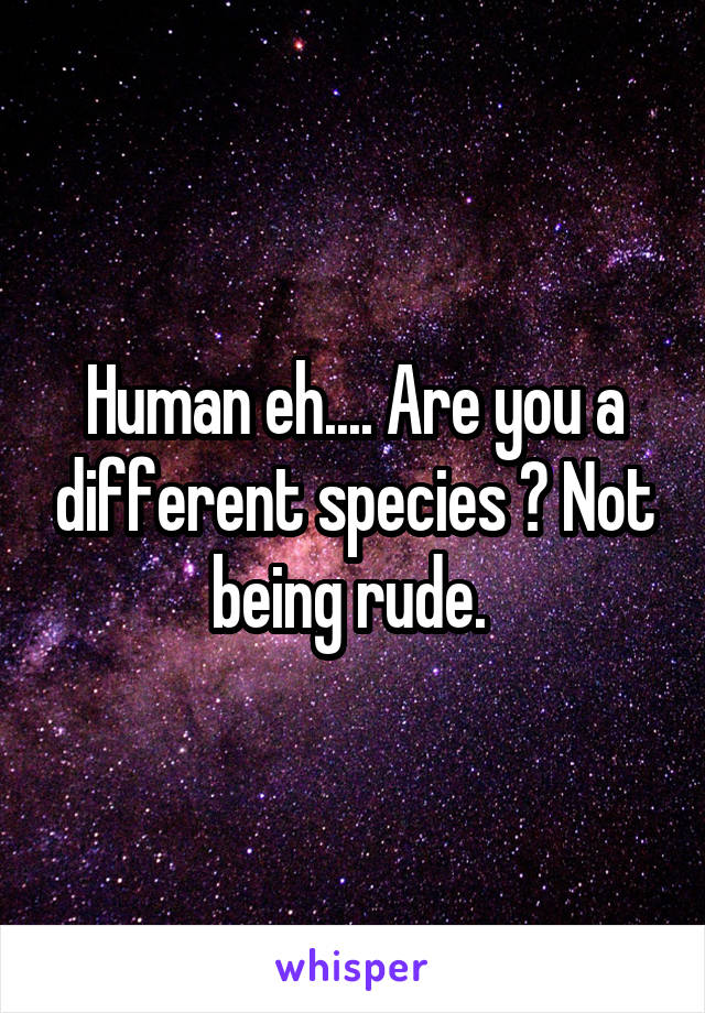 Human eh.... Are you a different species ? Not being rude. 