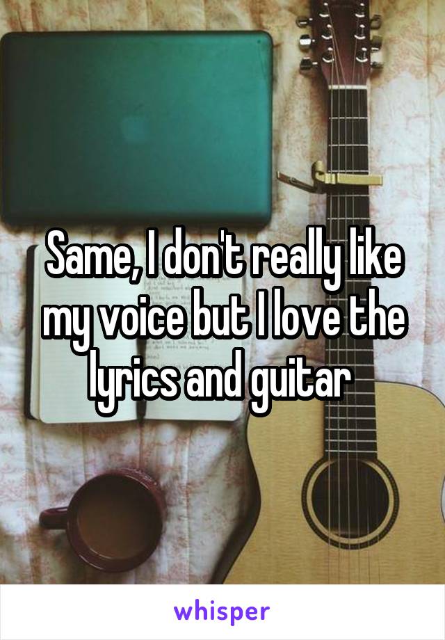 Same, I don't really like my voice but I love the lyrics and guitar 