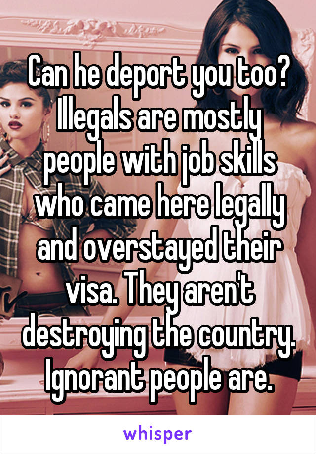 Can he deport you too? Illegals are mostly people with job skills who came here legally and overstayed their visa. They aren't destroying the country. Ignorant people are.