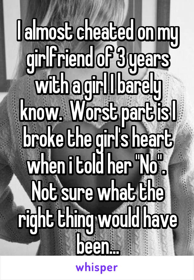 I almost cheated on my girlfriend of 3 years with a girl I barely know.  Worst part is I broke the girl's heart when i told her "No".  Not sure what the right thing would have been...