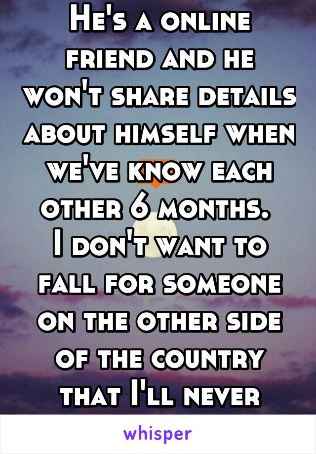 He's a online friend and he won't share details about himself when we've know each other 6 months. 
I don't want to fall for someone on the other side of the country that I'll never have. 