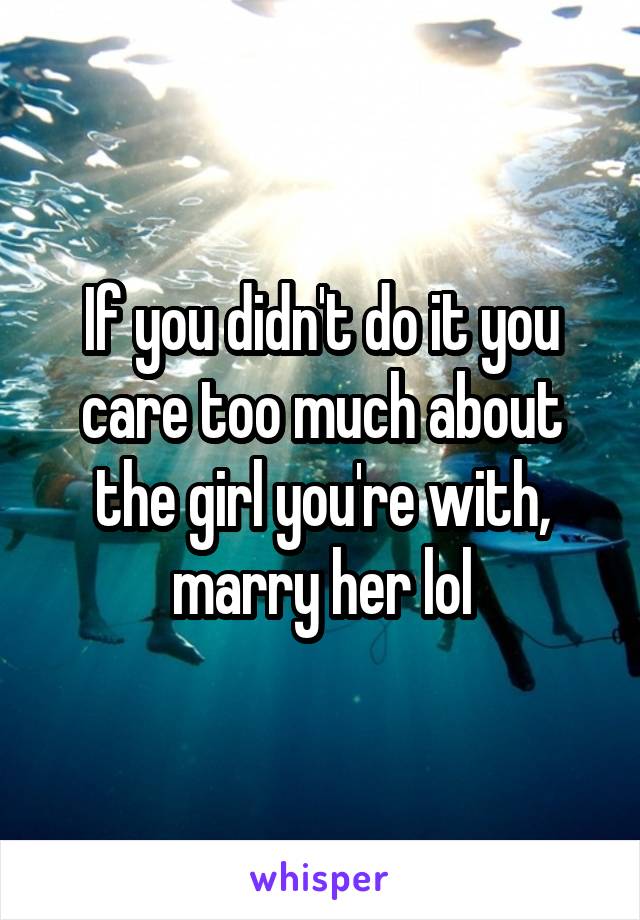 If you didn't do it you care too much about the girl you're with, marry her lol