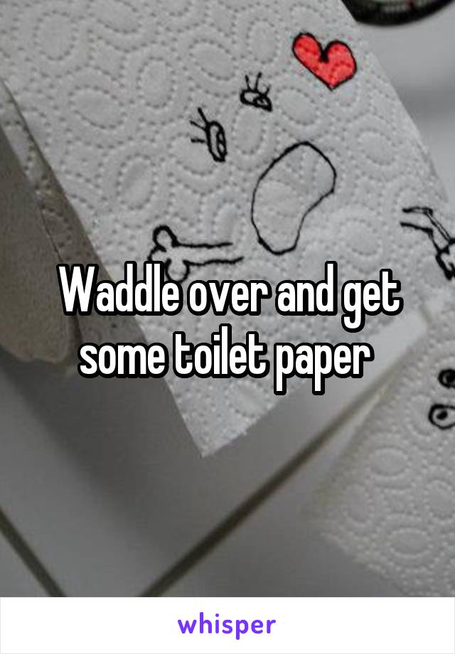 Waddle over and get some toilet paper 