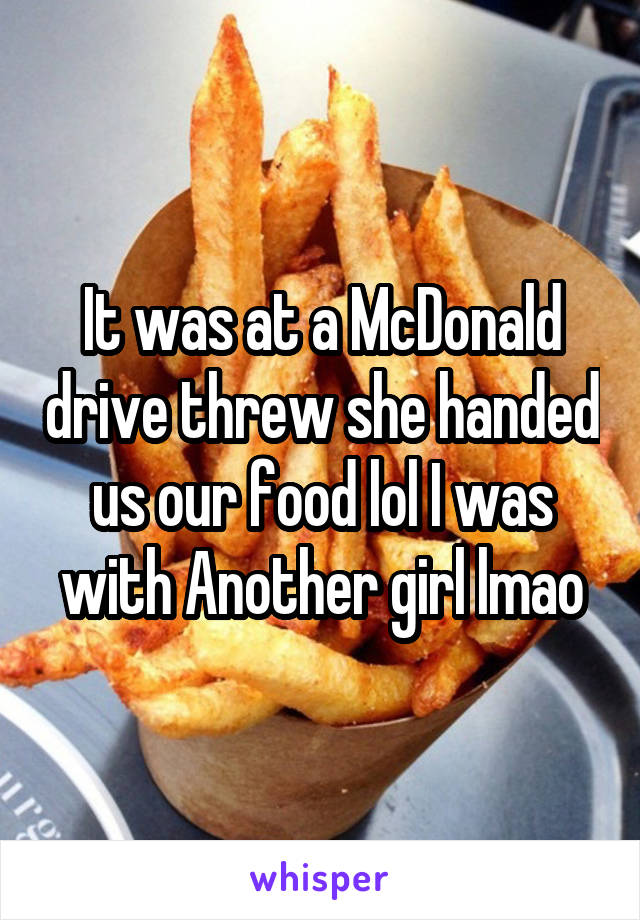 It was at a McDonald drive threw she handed us our food lol I was with Another girl lmao