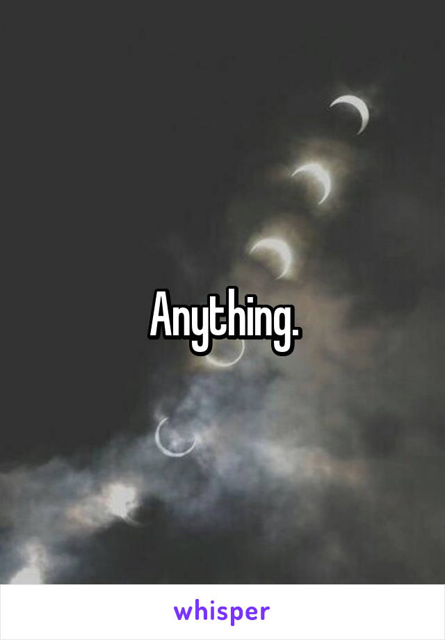 Anything.