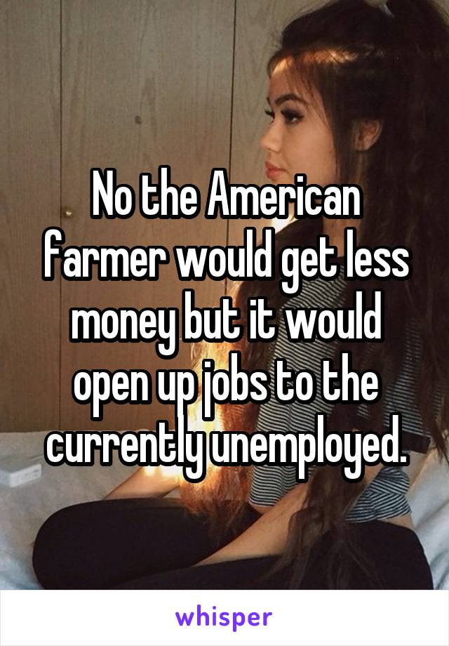 No the American farmer would get less money but it would open up jobs to the currently unemployed.