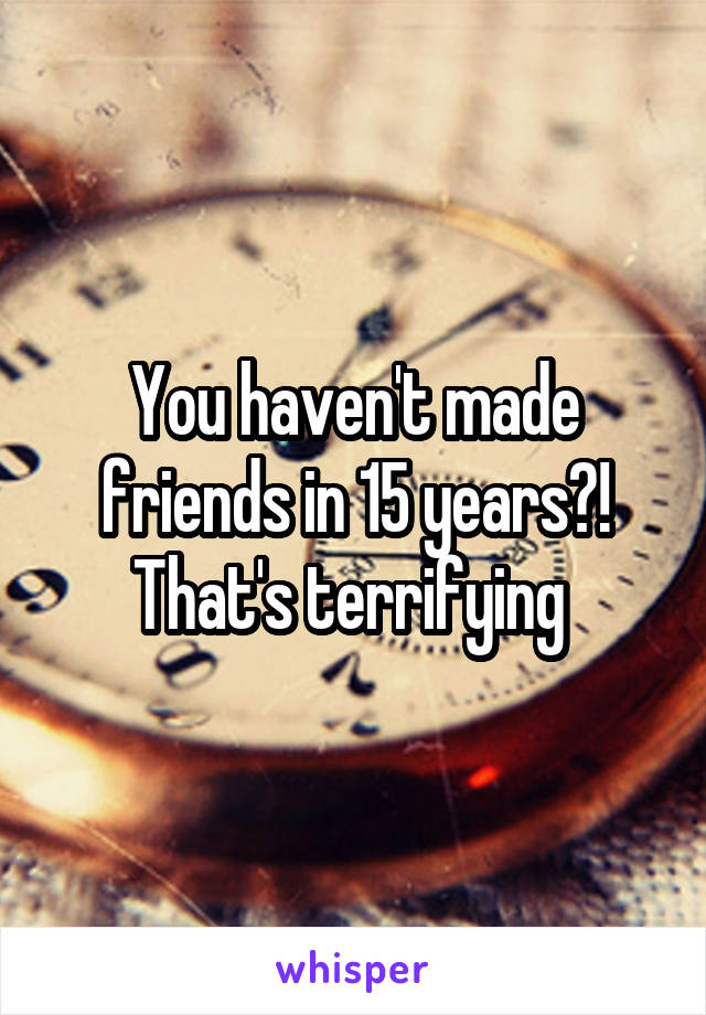 You haven't made friends in 15 years?! That's terrifying 