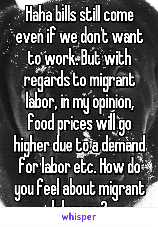 Haha bills still come even if we don't want to work. But with regards to migrant labor, in my opinion, food prices will go higher due to a demand for labor etc. How do you feel about migrant laborers?