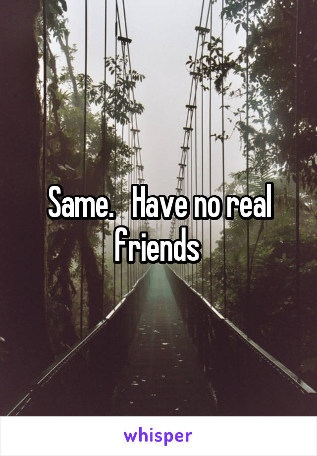 Same.   Have no real friends 