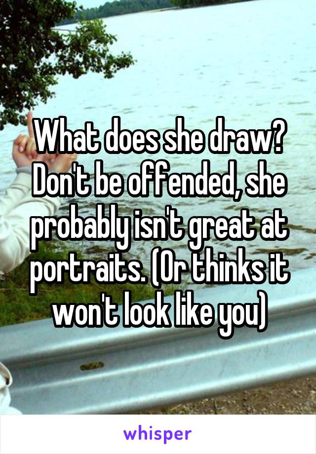 What does she draw? Don't be offended, she probably isn't great at portraits. (Or thinks it won't look like you)