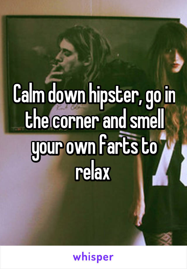 Calm down hipster, go in the corner and smell your own farts to relax 