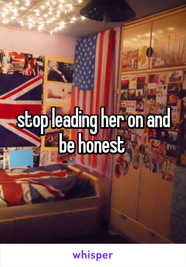 stop leading her on and be honest 