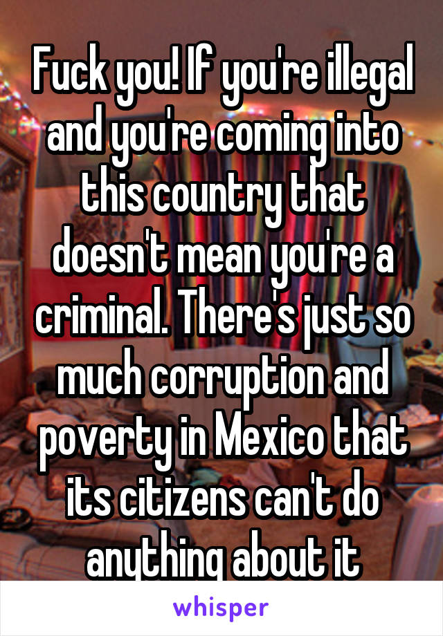 Fuck you! If you're illegal and you're coming into this country that doesn't mean you're a criminal. There's just so much corruption and poverty in Mexico that its citizens can't do anything about it