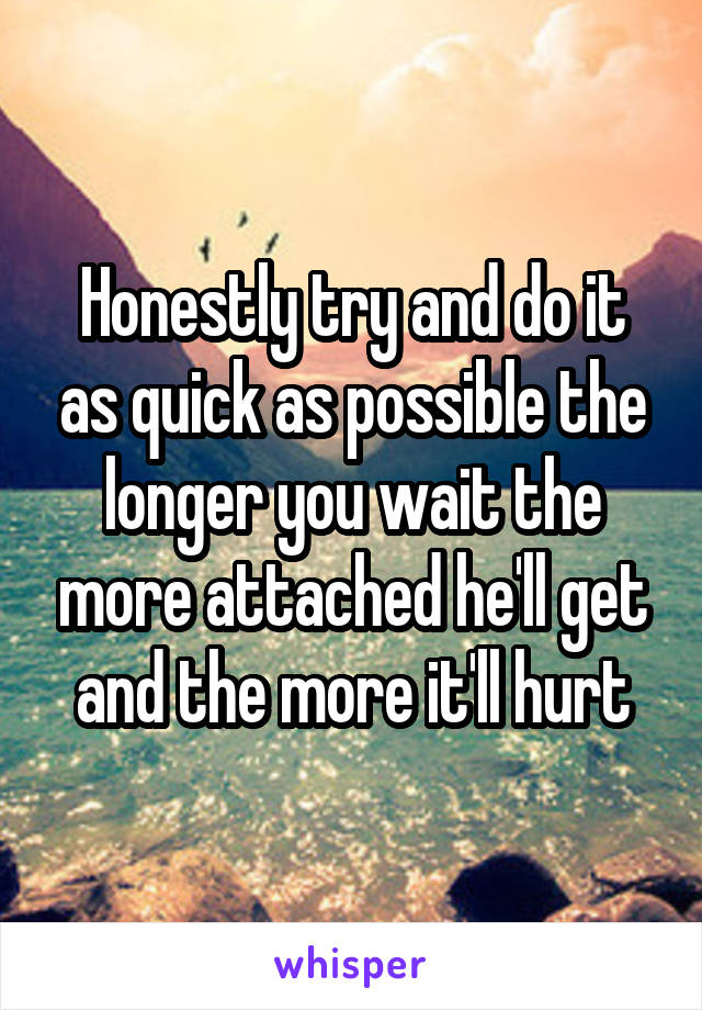Honestly try and do it as quick as possible the longer you wait the more attached he'll get and the more it'll hurt