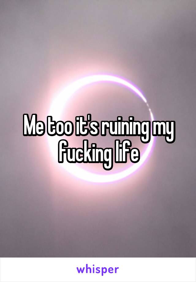 Me too it's ruining my fucking life