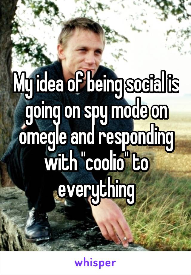 My idea of being social is going on spy mode on omegle and responding with "coolio" to everything