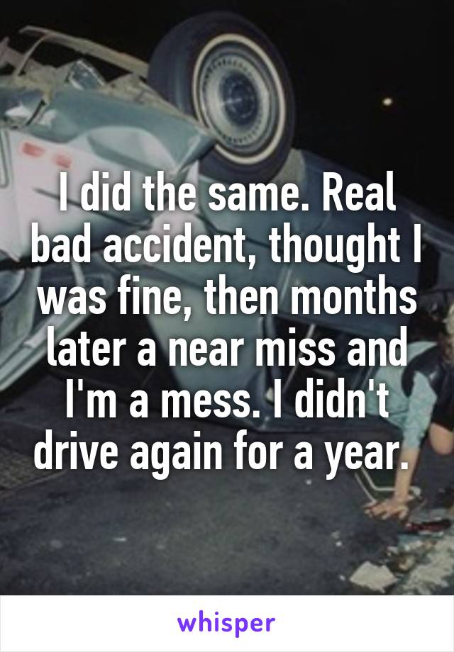 I did the same. Real bad accident, thought I was fine, then months later a near miss and I'm a mess. I didn't drive again for a year. 