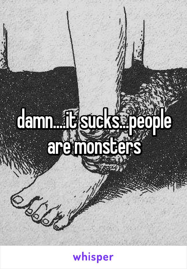 damn....it sucks...people are monsters