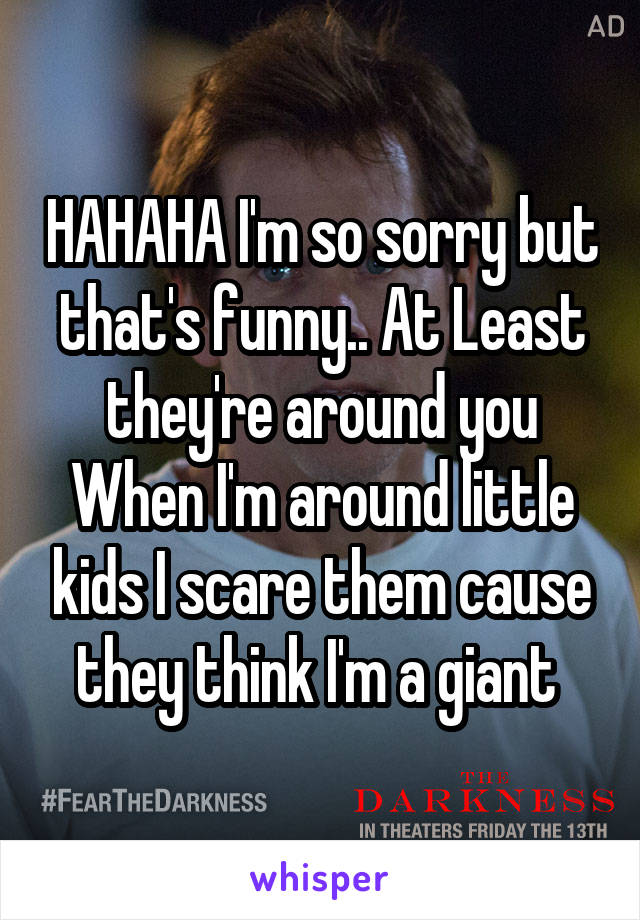 HAHAHA I'm so sorry but that's funny.. At Least they're around you When I'm around little kids I scare them cause they think I'm a giant 