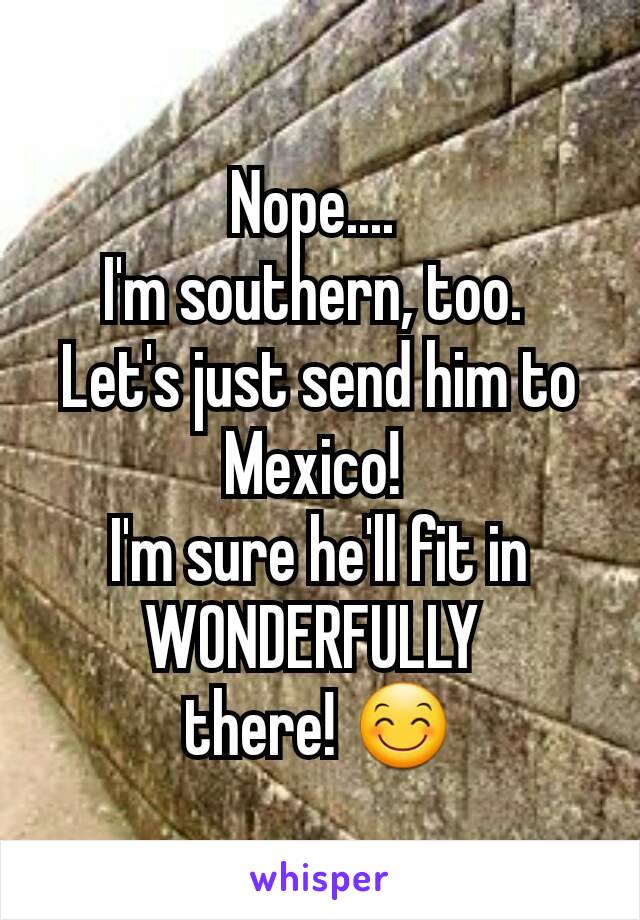 Nope.... 
I'm southern, too. 
Let's just send him to Mexico! 
I'm sure he'll fit in WONDERFULLY 
there! 😊