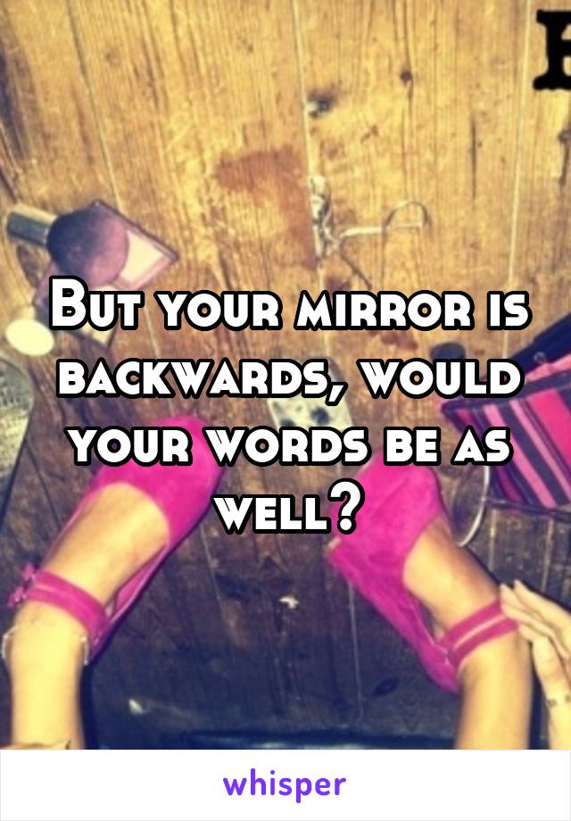 But your mirror is backwards, would your words be as well?