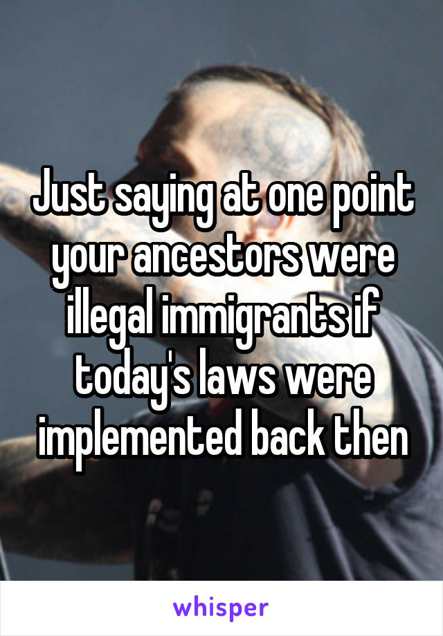Just saying at one point your ancestors were illegal immigrants if today's laws were implemented back then