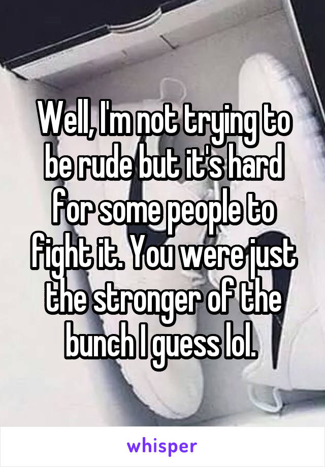 Well, I'm not trying to be rude but it's hard for some people to fight it. You were just the stronger of the bunch I guess lol. 