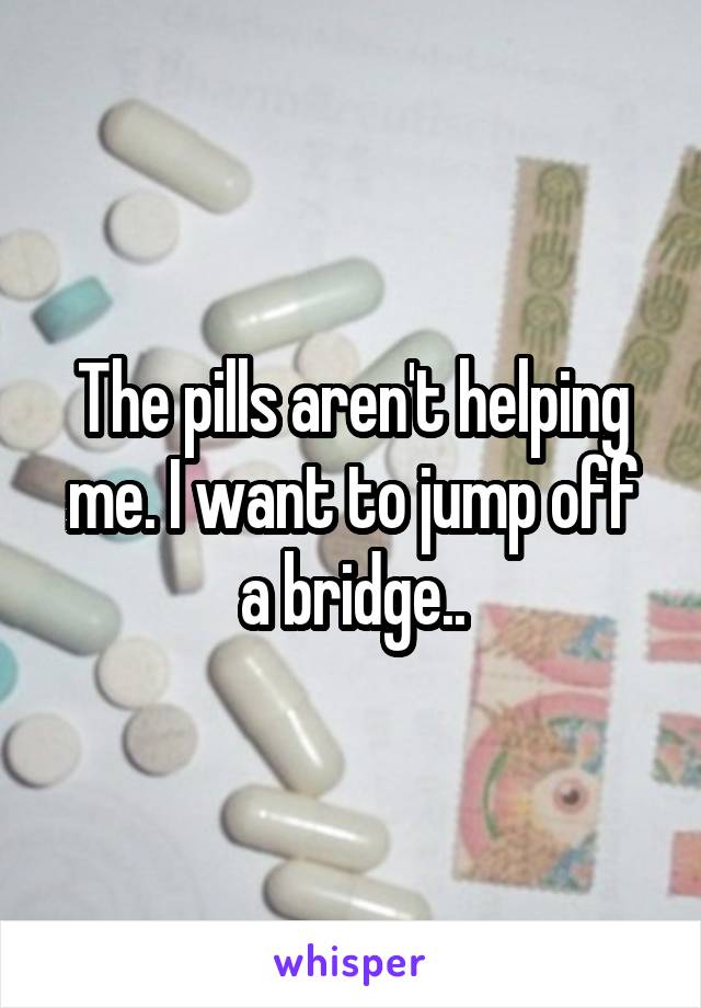 The pills aren't helping me. I want to jump off a bridge..