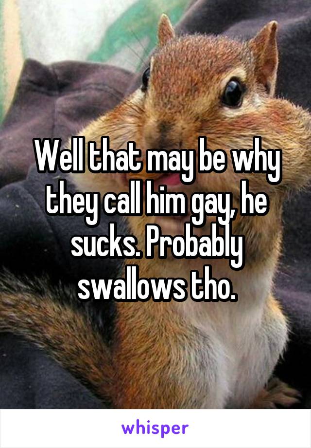 Well that may be why they call him gay, he sucks. Probably swallows tho.