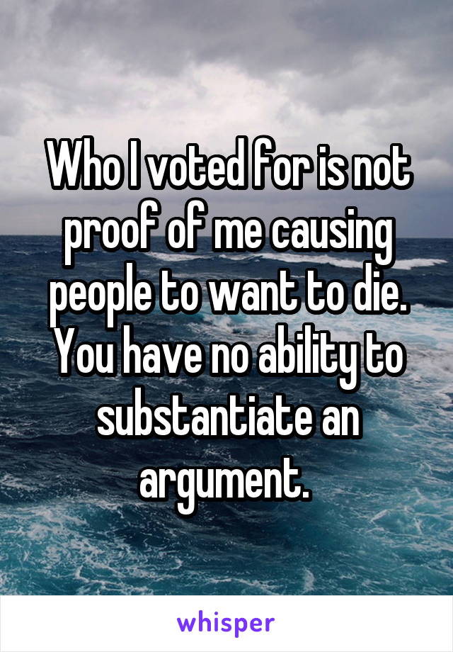 Who I voted for is not proof of me causing people to want to die. You have no ability to substantiate an argument. 