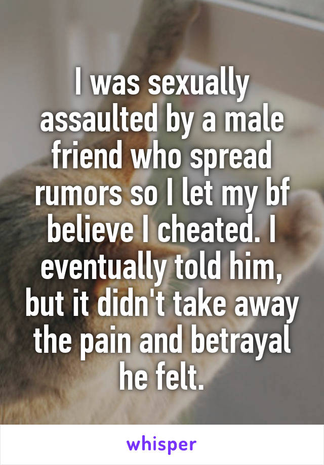 I was sexually assaulted by a male friend who spread rumors so I let my bf believe I cheated. I eventually told him, but it didn't take away the pain and betrayal he felt.