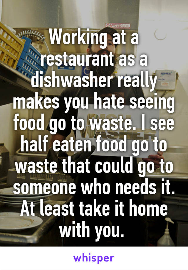 Working at a restaurant as a dishwasher really makes you hate seeing food go to waste. I see half eaten food go to waste that could go to someone who needs it. At least take it home with you. 