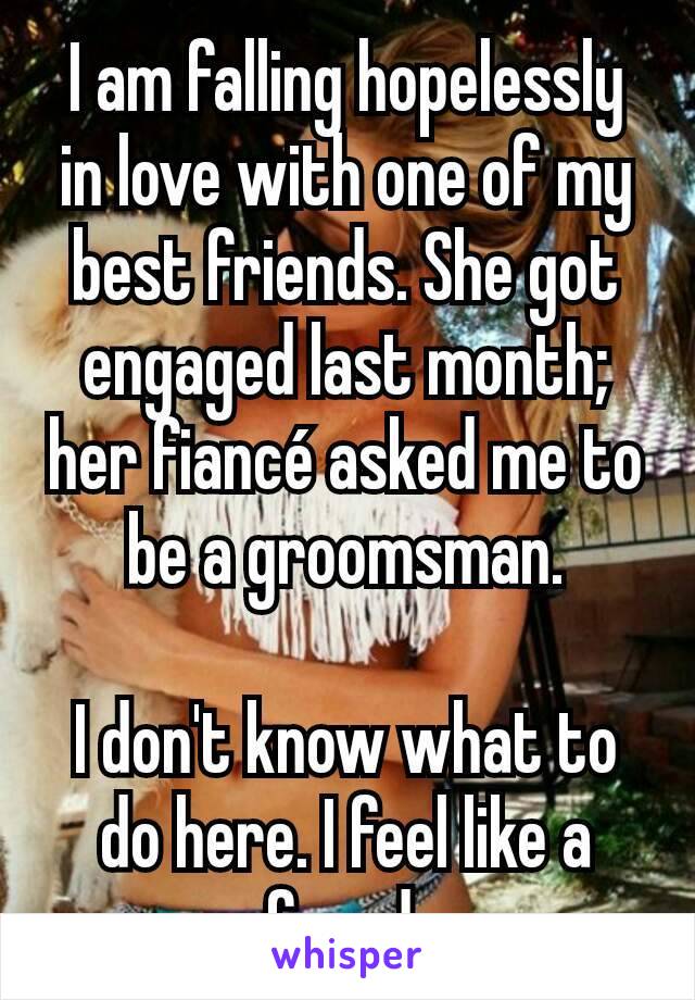 I am falling hopelessly in love with one of my best friends. She got engaged last month; her fiancé asked me to be a groomsman.

I don't know what to do here. I feel like a fraud.