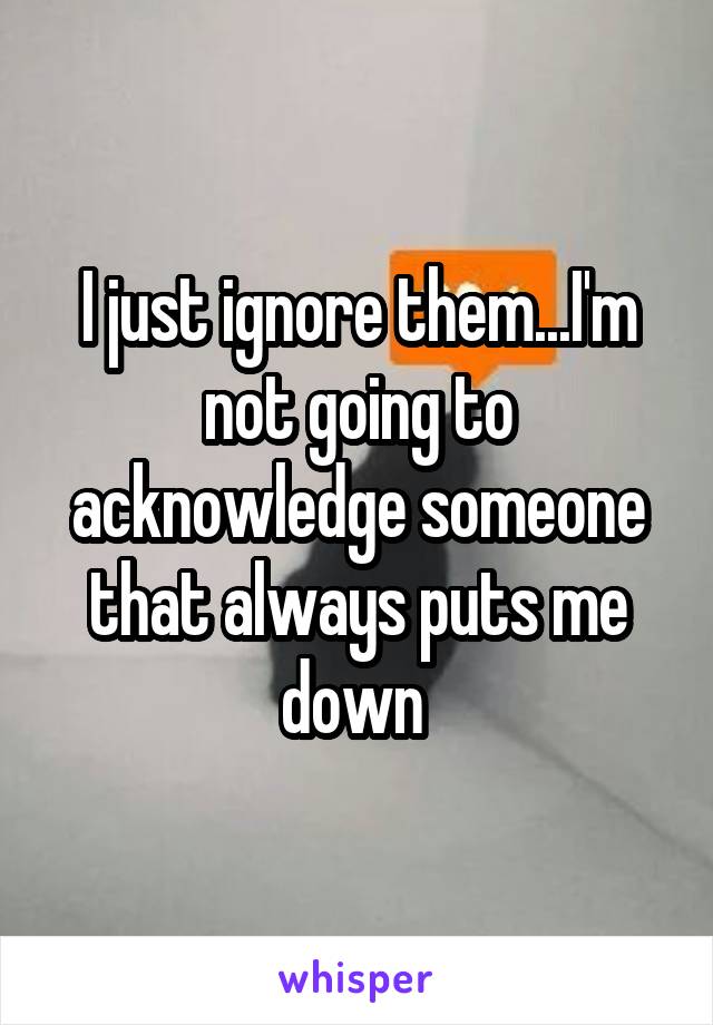 I just ignore them...I'm not going to acknowledge someone that always puts me down 