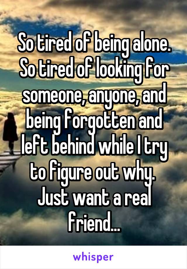 So tired of being alone. So tired of looking for someone, anyone, and being forgotten and left behind while I try to figure out why. 
Just want a real friend...