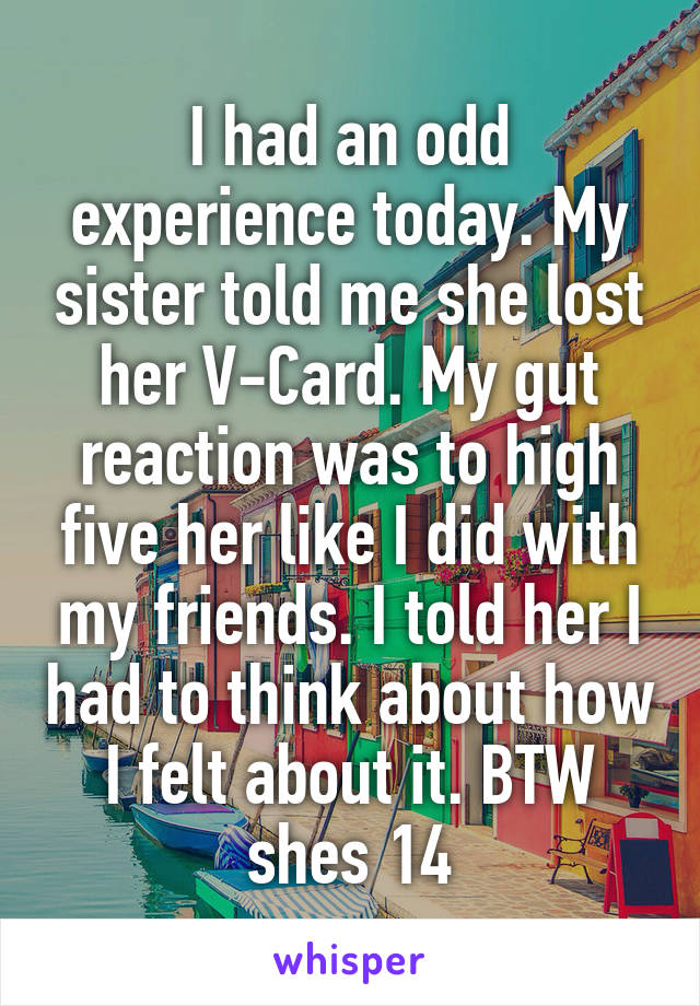 I had an odd experience today. My sister told me she lost her V-Card. My gut reaction was to high five her like I did with my friends. I told her I had to think about how I felt about it. BTW shes 14