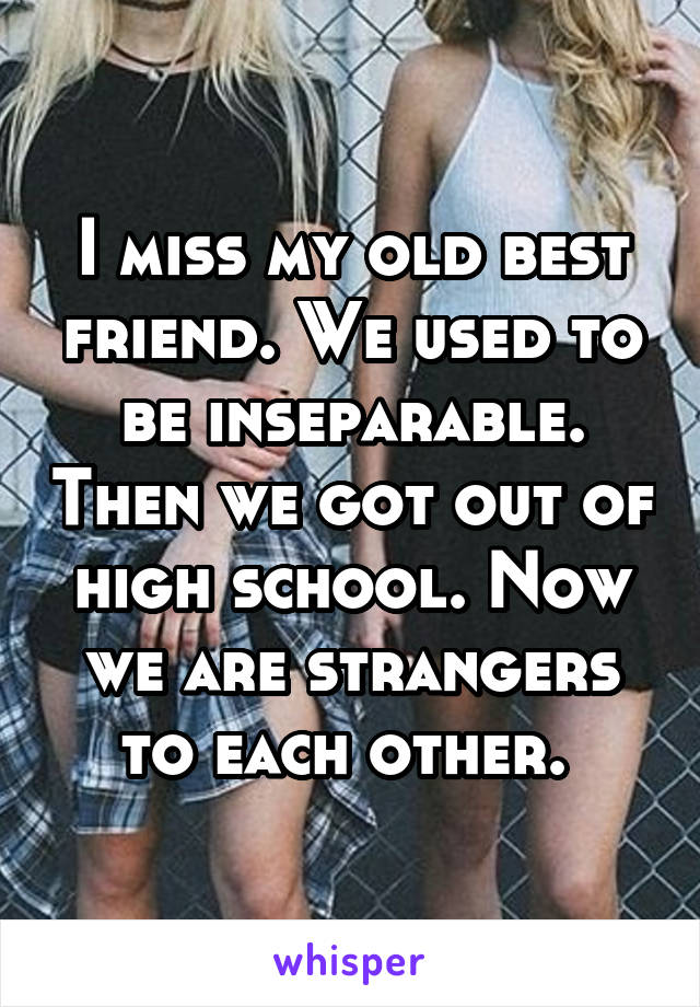 I miss my old best friend. We used to be inseparable. Then we got out of high school. Now we are strangers to each other. 