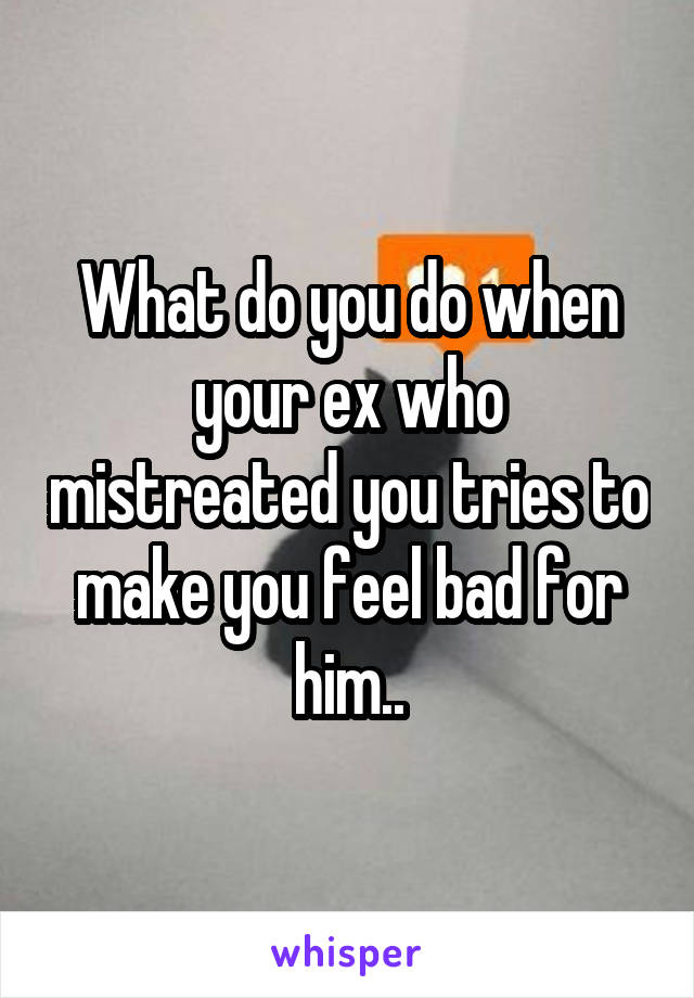 What do you do when your ex who mistreated you tries to make you feel bad for him..