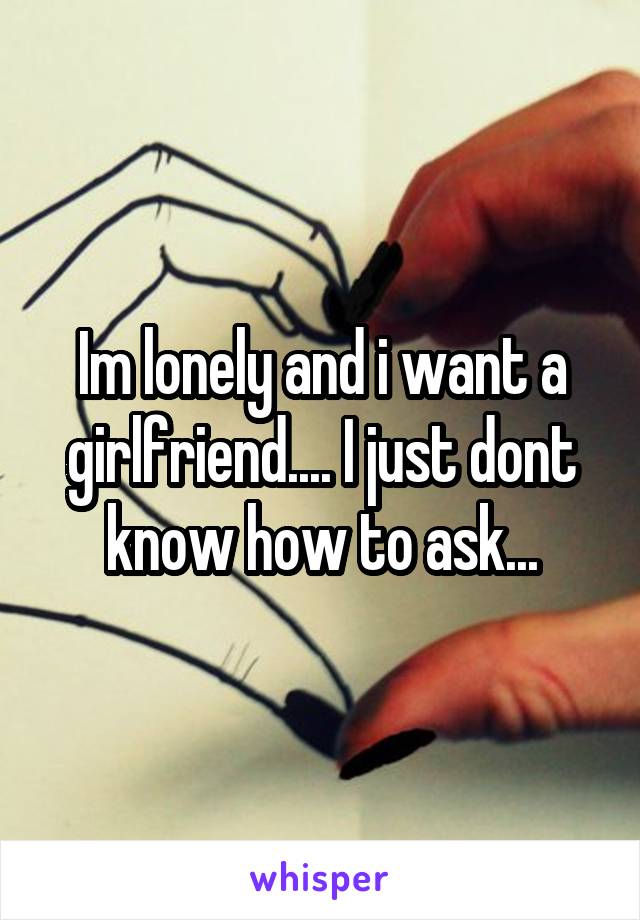 Im lonely and i want a girlfriend.... I just dont know how to ask...