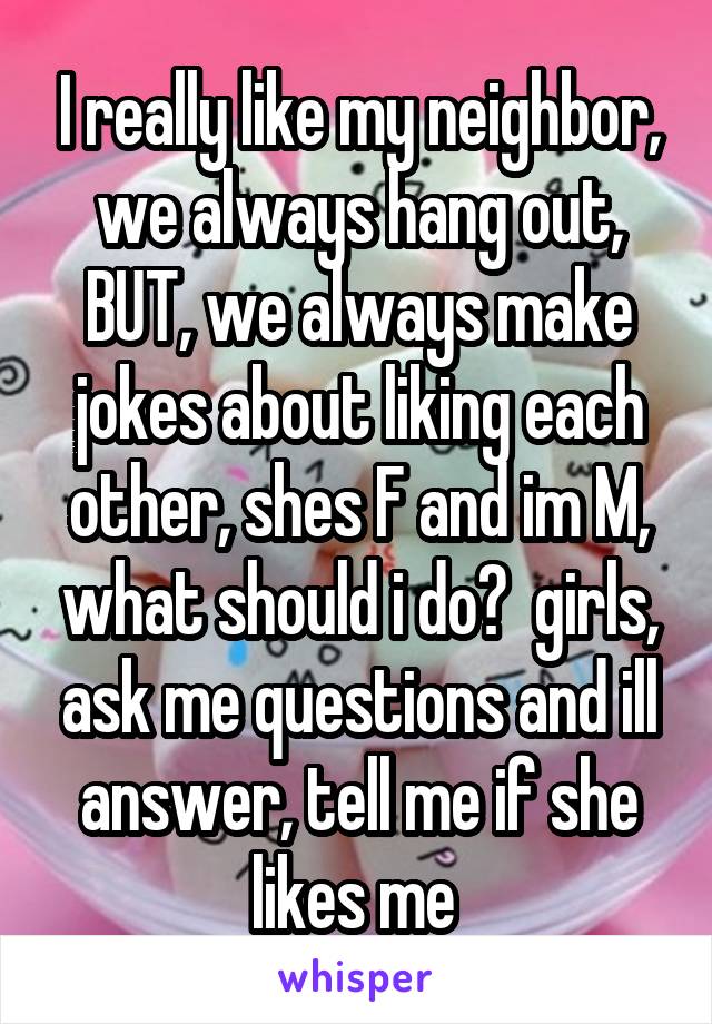 I really like my neighbor, we always hang out, BUT, we always make jokes about liking each other, shes F and im M, what should i do?  girls, ask me questions and ill answer, tell me if she likes me 