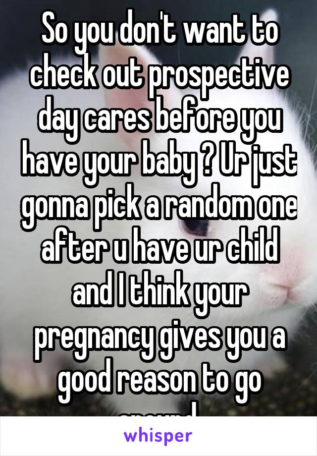 So you don't want to check out prospective day cares before you have your baby ? Ur just gonna pick a random one after u have ur child and I think your pregnancy gives you a good reason to go around 