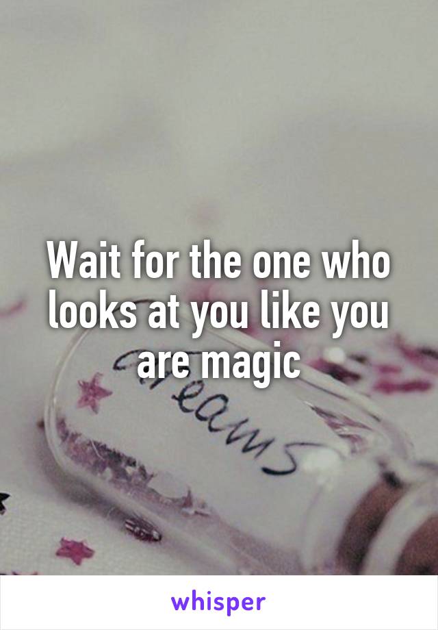 Wait for the one who looks at you like you are magic